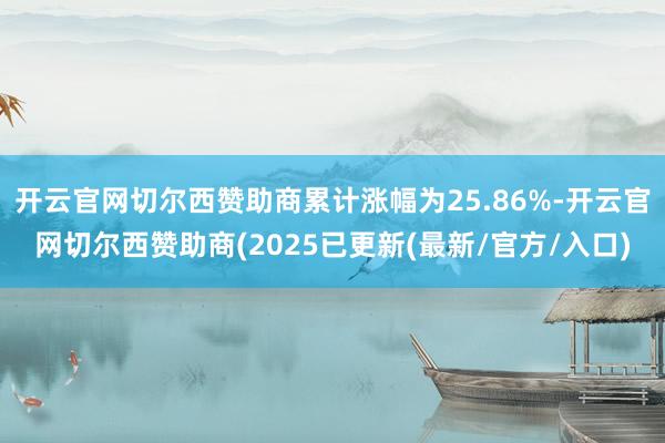 开云官网切尔西赞助商累计涨幅为25.86%-开云官网切尔西赞助商(2025已更新(最新/官方/入口)