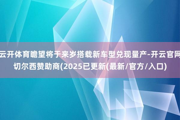 云开体育瞻望将于来岁搭载新车型兑现量产-开云官网切尔西赞助商(2025已更新(最新/官方/入口)