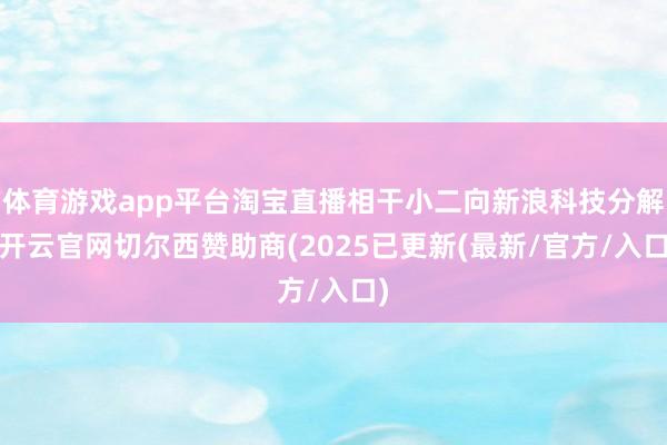 体育游戏app平台淘宝直播相干小二向新浪科技分解-开云官网切尔西赞助商(2025已更新(最新/官方/入口)