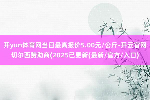 开yun体育网当日最高报价5.00元/公斤-开云官网切尔西赞助商(2025已更新(最新/官方/入口)