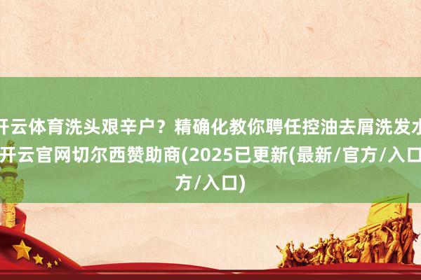 开云体育洗头艰辛户？精确化教你聘任控油去屑洗发水-开云官网切尔西赞助商(2025已更新(最新/官方/入口)