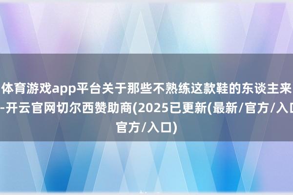 体育游戏app平台关于那些不熟练这款鞋的东谈主来说-开云官网切尔西赞助商(2025已更新(最新/官方/入口)