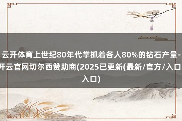 云开体育上世纪80年代掌抓着各人80%的钻石产量-开云官网切尔西赞助商(2025已更新(最新/官方/入口)