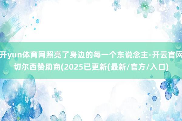 开yun体育网照亮了身边的每一个东说念主-开云官网切尔西赞助商(2025已更新(最新/官方/入口)