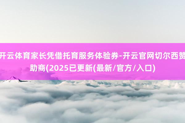 开云体育家长凭借托育服务体验券-开云官网切尔西赞助商(2025已更新(最新/官方/入口)