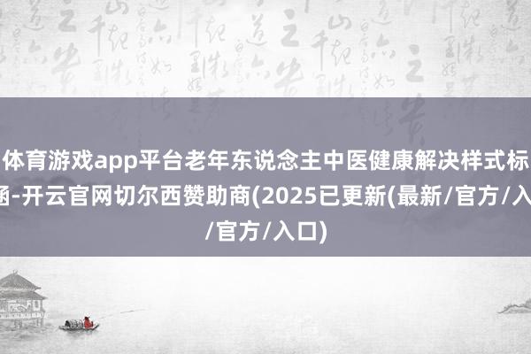 体育游戏app平台老年东说念主中医健康解决样式标内涵-开云官网切尔西赞助商(2025已更新(最新/官方/入口)