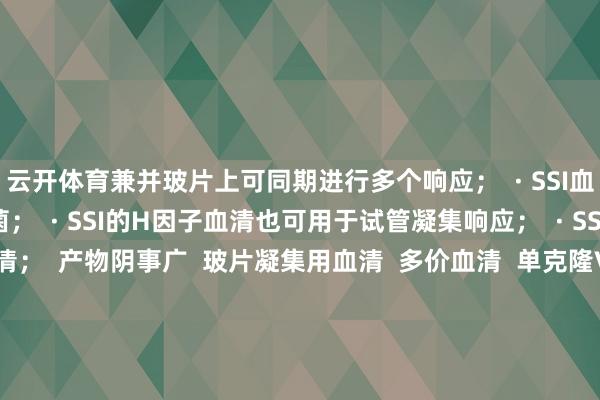 云开体育兼并玻片上可同期进行多个响应；  · SSI血清阴事一都已知头陀氏菌；  · SSI的H因子血清也可用于试管凝集响应；  · SSI有都全的相带领血清；  产物阴事广  玻片凝集用血清  多价血清  单克隆Vi血清  O多群血清  O群血清  O因子血清  H多相血清  H单相血清  H因子  H:R相血清  相带领血清  SG夹杂血清 伸开剩余35%丹麦ssi头陀血清丹麦ssi官网丹麦ssi 60种包装规格丹麦ssi会诊血清丹麦ssi血清丹麦ssi头陀血清价钱丹麦ssi 琼脂丹麦ssi b族链球菌丹麦ssi头陀血清视频  丹麦ssi霍乱血清  发布于：广东省-开云官网切尔西赞助商(2025已更新(最新/官方/入口)