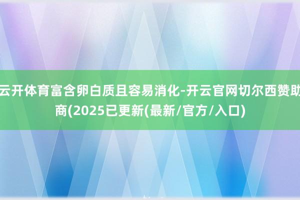 云开体育富含卵白质且容易消化-开云官网切尔西赞助商(2025已更新(最新/官方/入口)