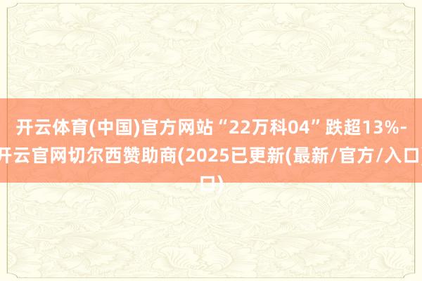 开云体育(中国)官方网站“22万科04”跌超13%-开云官网切尔西赞助商(2025已更新(最新/官方/入口)