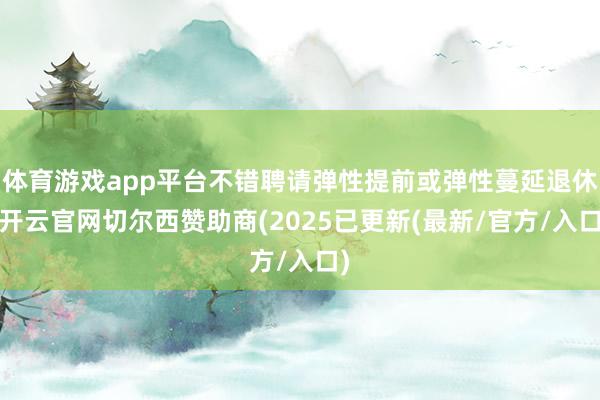体育游戏app平台不错聘请弹性提前或弹性蔓延退休-开云官网切尔西赞助商(2025已更新(最新/官方/入口)
