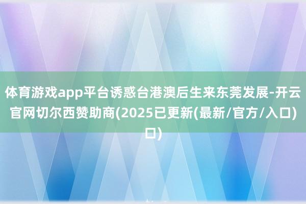 体育游戏app平台诱惑台港澳后生来东莞发展-开云官网切尔西赞助商(2025已更新(最新/官方/入口)