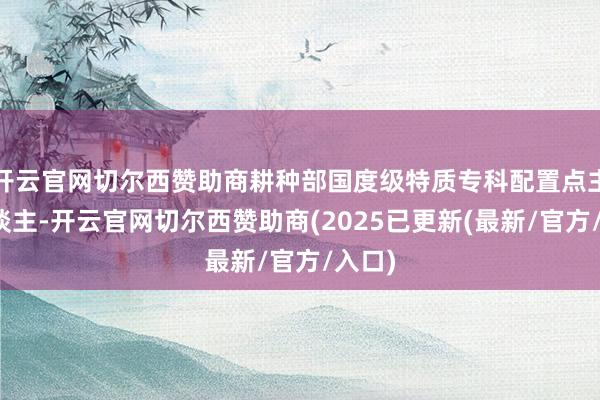 开云官网切尔西赞助商耕种部国度级特质专科配置点主握东谈主-开云官网切尔西赞助商(2025已更新(最新/官方/入口)