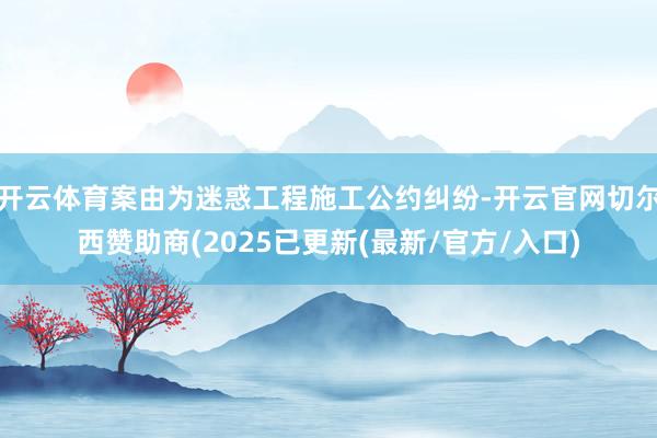 开云体育案由为迷惑工程施工公约纠纷-开云官网切尔西赞助商(2025已更新(最新/官方/入口)