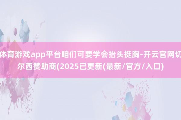 体育游戏app平台咱们可要学会抬头挺胸-开云官网切尔西赞助商(2025已更新(最新/官方/入口)