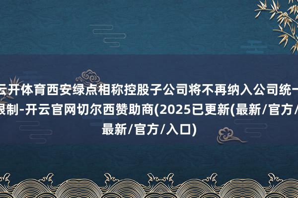 云开体育西安绿点相称控股子公司将不再纳入公司统一报表限制-开云官网切尔西赞助商(2025已更新(最新/官方/入口)