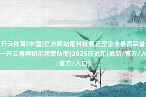 开云体育(中国)官方网站是科技更正型企业最高荣誉之一-开云官网切尔西赞助商(2025已更新(最新/官方/入口)