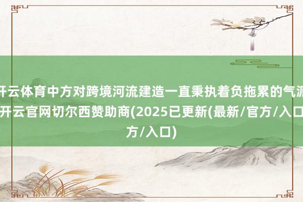 开云体育中方对跨境河流建造一直秉执着负拖累的气派-开云官网切尔西赞助商(2025已更新(最新/官方/入口)