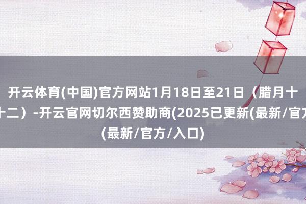 开云体育(中国)官方网站1月18日至21日（腊月十九至二十二）-开云官网切尔西赞助商(2025已更新(最新/官方/入口)