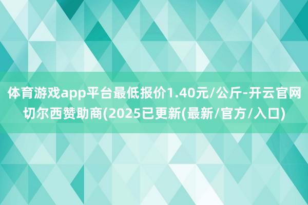 体育游戏app平台最低报价1.40元/公斤-开云官网切尔西赞助商(2025已更新(最新/官方/入口)