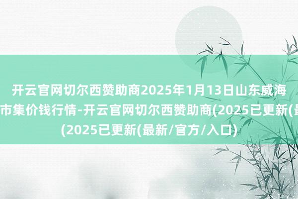 开云官网切尔西赞助商2025年1月13日山东威海市农副产物批发市集价钱行情-开云官网切尔西赞助商(2025已更新(最新/官方/入口)