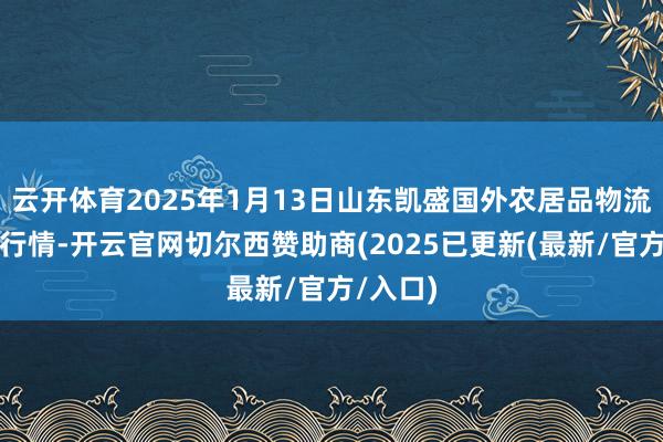云开体育2025年1月13日山东凯盛国外农居品物流城价钱行情-开云官网切尔西赞助商(2025已更新(最新/官方/入口)