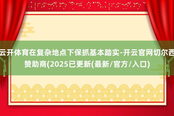 云开体育在复杂地点下保抓基本踏实-开云官网切尔西赞助商(2025已更新(最新/官方/入口)