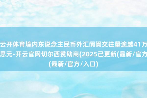 云开体育境内东说念主民币外汇阛阓交往量逾越41万亿好意思元-开云官网切尔西赞助商(2025已更新(最新/官方/入口)