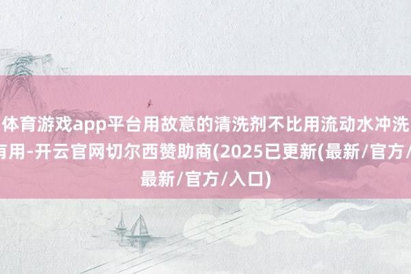 体育游戏app平台用故意的清洗剂不比用流动水冲洗的更有用-开云官网切尔西赞助商(2025已更新(最新/官方/入口)