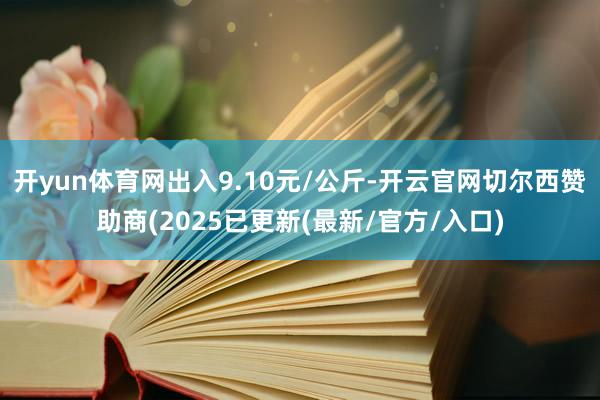 开yun体育网出入9.10元/公斤-开云官网切尔西赞助商(2025已更新(最新/官方/入口)