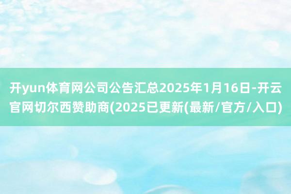 开yun体育网公司公告汇总2025年1月16日-开云官网切尔西赞助商(2025已更新(最新/官方/入口)
