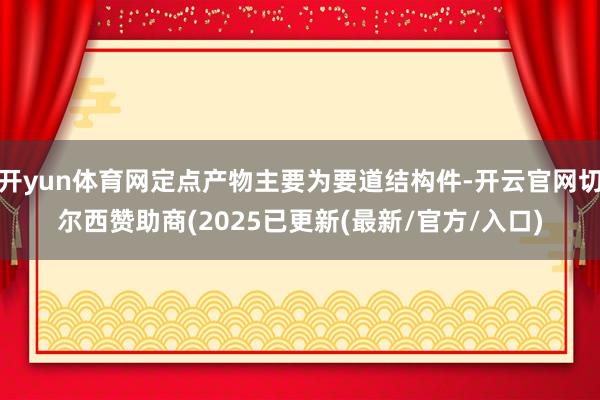 开yun体育网定点产物主要为要道结构件-开云官网切尔西赞助商(2025已更新(最新/官方/入口)