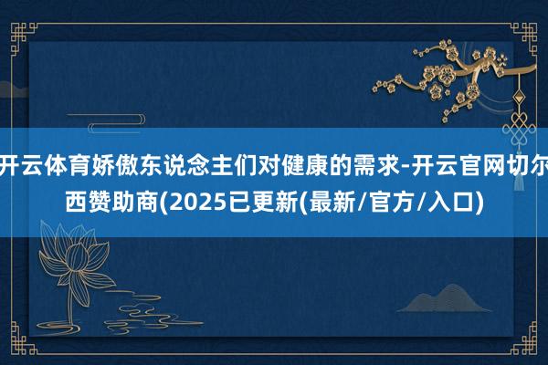 开云体育娇傲东说念主们对健康的需求-开云官网切尔西赞助商(2025已更新(最新/官方/入口)