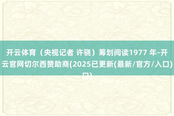 开云体育(央视记者 许骁)筹划阅读1977 年-开云官网切尔西赞助商(2025已更新(最新/官方/入口)