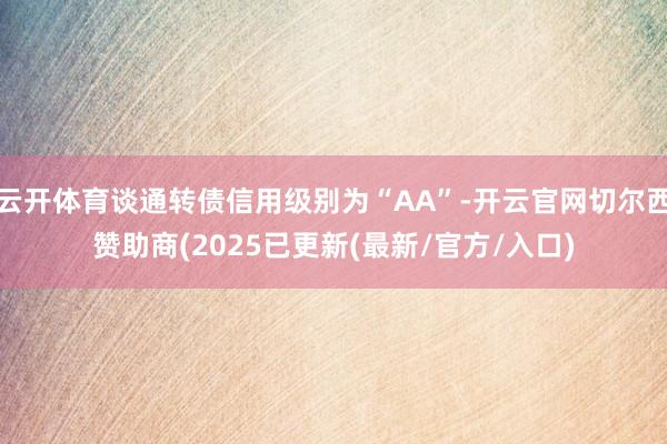 云开体育谈通转债信用级别为“AA”-开云官网切尔西赞助商(2025已更新(最新/官方/入口)