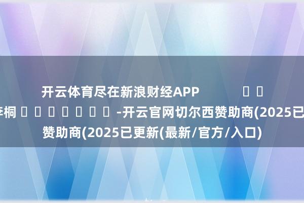开云体育尽在新浪财经APP            						职守裁剪：李桐 							-开云官网切尔西赞助商(2025已更新(最新/官方/入口)