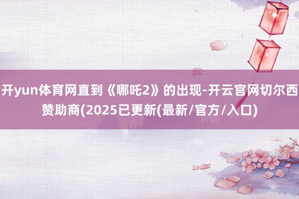开yun体育网直到《哪吒2》的出现-开云官网切尔西赞助商(2025已更新(最新/官方/入口)