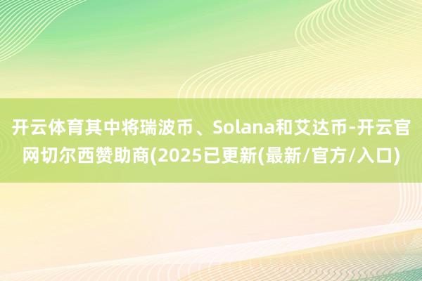 开云体育其中将瑞波币、Solana和艾达币-开云官网切尔西赞助商(2025已更新(最新/官方/入口)