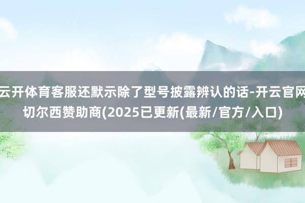 云开体育客服还默示除了型号披露辨认的话-开云官网切尔西赞助商(2025已更新(最新/官方/入口)