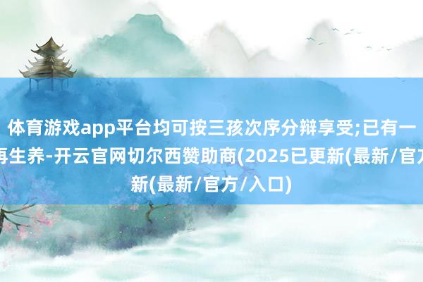 体育游戏app平台均可按三孩次序分辩享受;已有一个子女再生养-开云官网切尔西赞助商(2025已更新(最新/官方/入口)