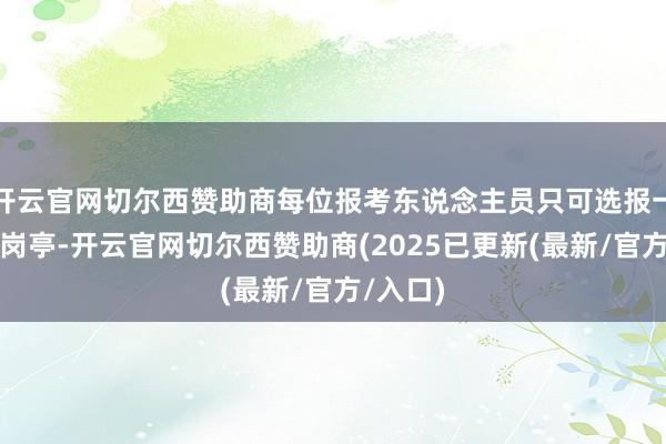 开云官网切尔西赞助商每位报考东说念主员只可选报一个招聘岗亭-开云官网切尔西赞助商(2025已更新(最新/官方/入口)