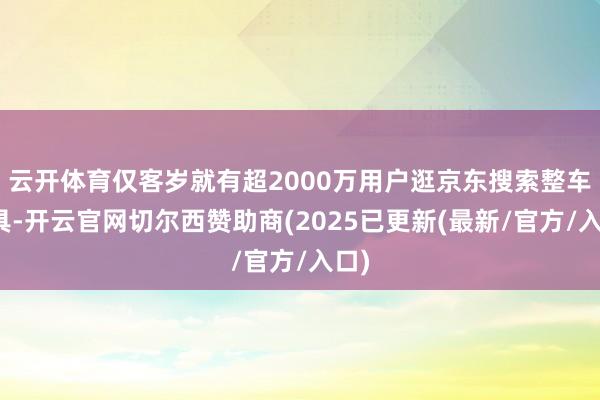 云开体育仅客岁就有超2000万用户逛京东搜索整车家具-开云官网切尔西赞助商(2025已更新(最新/官方/入口)