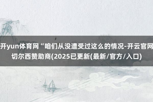 开yun体育网“咱们从没遭受过这么的情况-开云官网切尔西赞助商(2025已更新(最新/官方/入口)