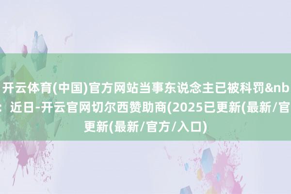 开云体育(中国)官方网站当事东说念主已被科罚&nbsp;确定：近日-开云官网切尔西赞助商(2025已更新(最新/官方/入口)