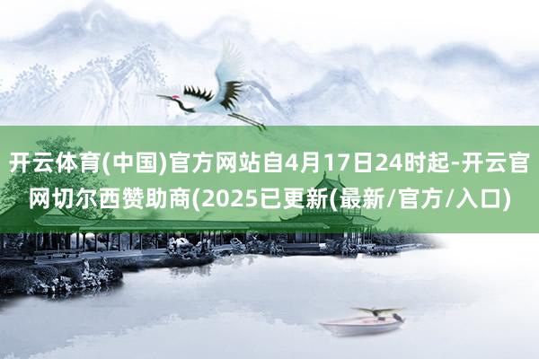 开云体育(中国)官方网站自4月17日24时起-开云官网切尔西赞助商(2025已更新(最新/官方/入口)