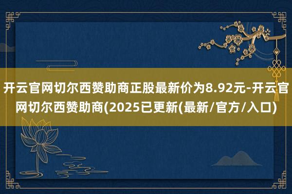 开云官网切尔西赞助商正股最新价为8.92元-开云官网切尔西赞助商(2025已更新(最新/官方/入口)