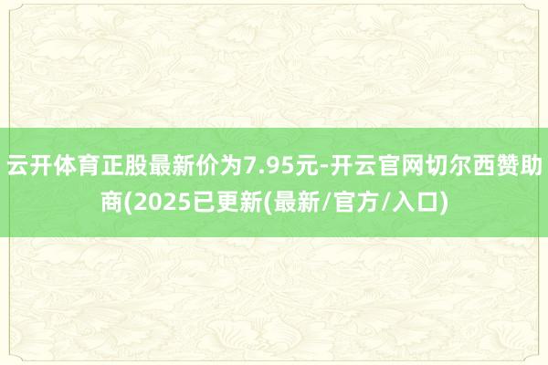 云开体育正股最新价为7.95元-开云官网切尔西赞助商(2025已更新(最新/官方/入口)