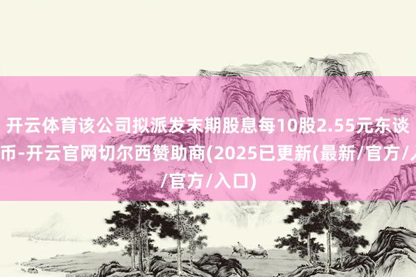 开云体育该公司拟派发末期股息每10股2.55元东谈主民币-开云官网切尔西赞助商(2025已更新(最新/官方/入口)