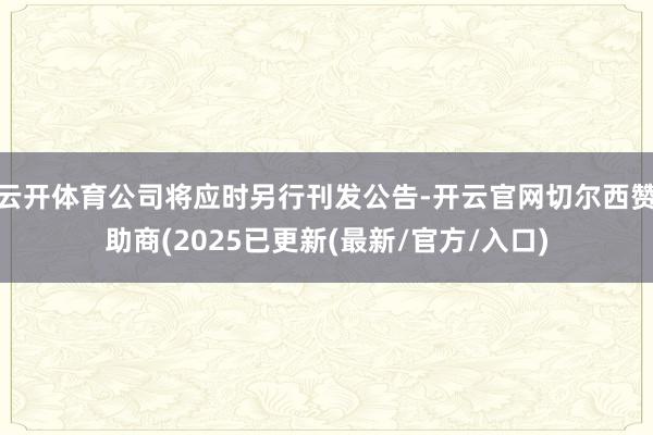 云开体育公司将应时另行刊发公告-开云官网切尔西赞助商(2025已更新(最新/官方/入口)