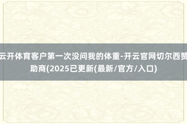 云开体育客户第一次没问我的体重-开云官网切尔西赞助商(2025已更新(最新/官方/入口)