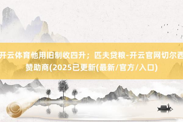 开云体育他用旧制收四升；匹夫贷粮-开云官网切尔西赞助商(2025已更新(最新/官方/入口)